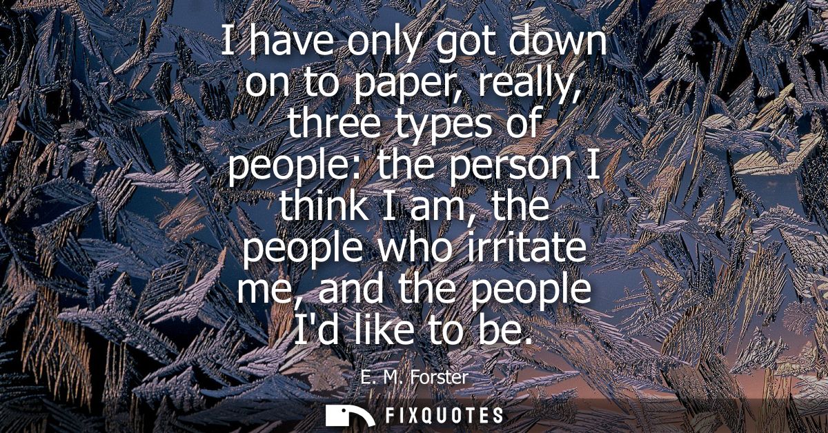 I have only got down on to paper, really, three types of people: the person I think I am, the people who irritate me, an