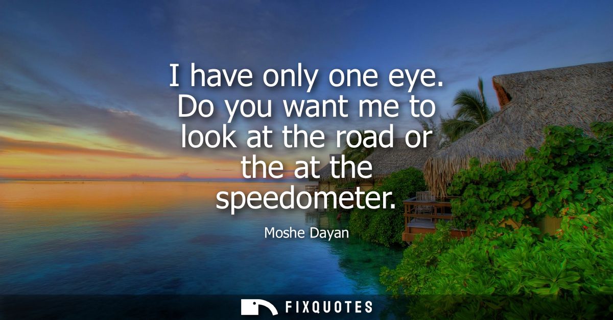 I have only one eye. Do you want me to look at the road or the at the speedometer