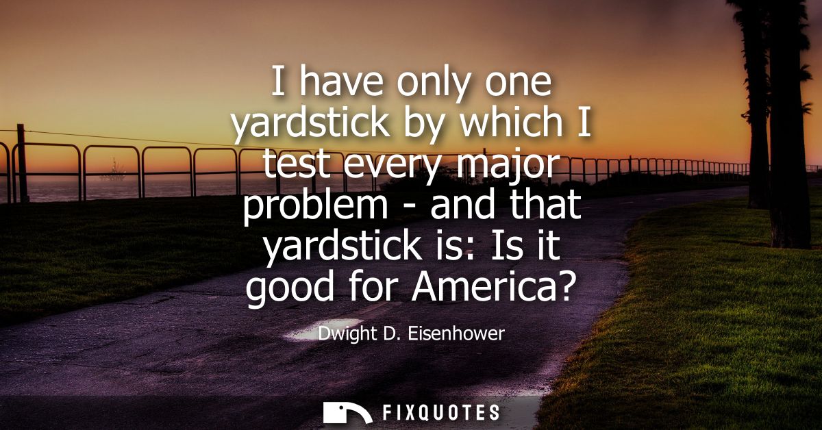 I have only one yardstick by which I test every major problem - and that yardstick is: Is it good for America?