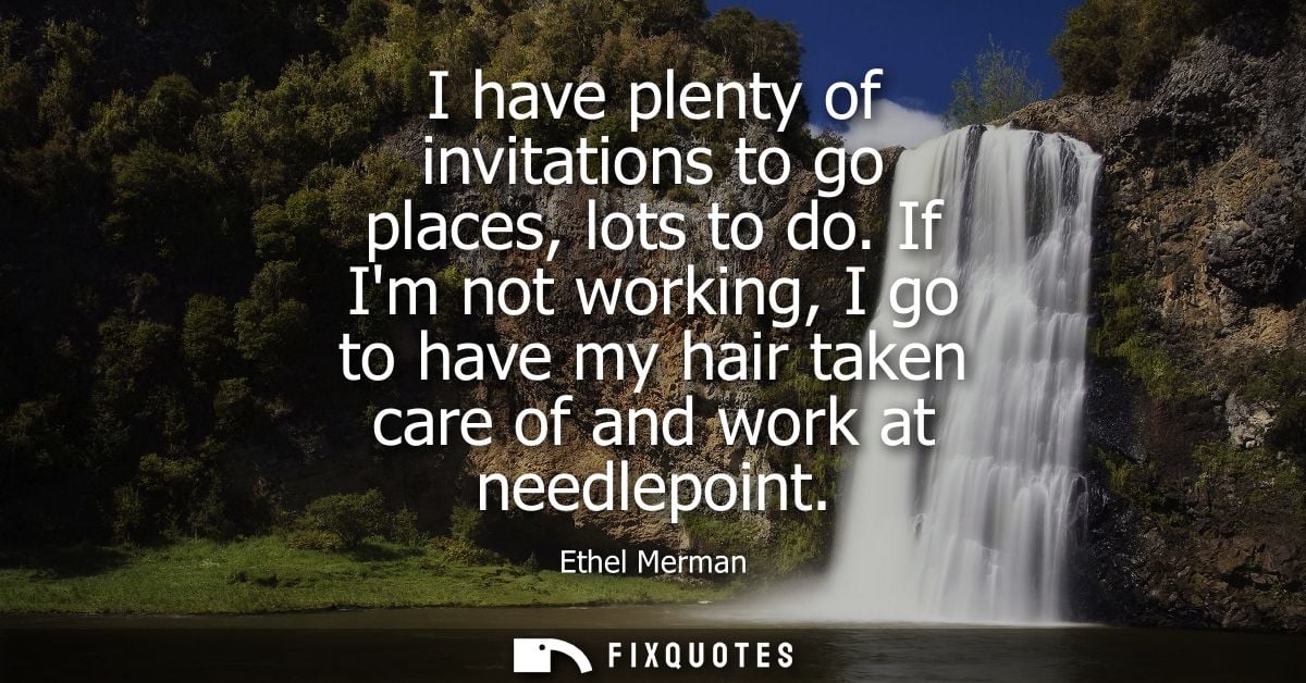 I have plenty of invitations to go places, lots to do. If Im not working, I go to have my hair taken care of and work at