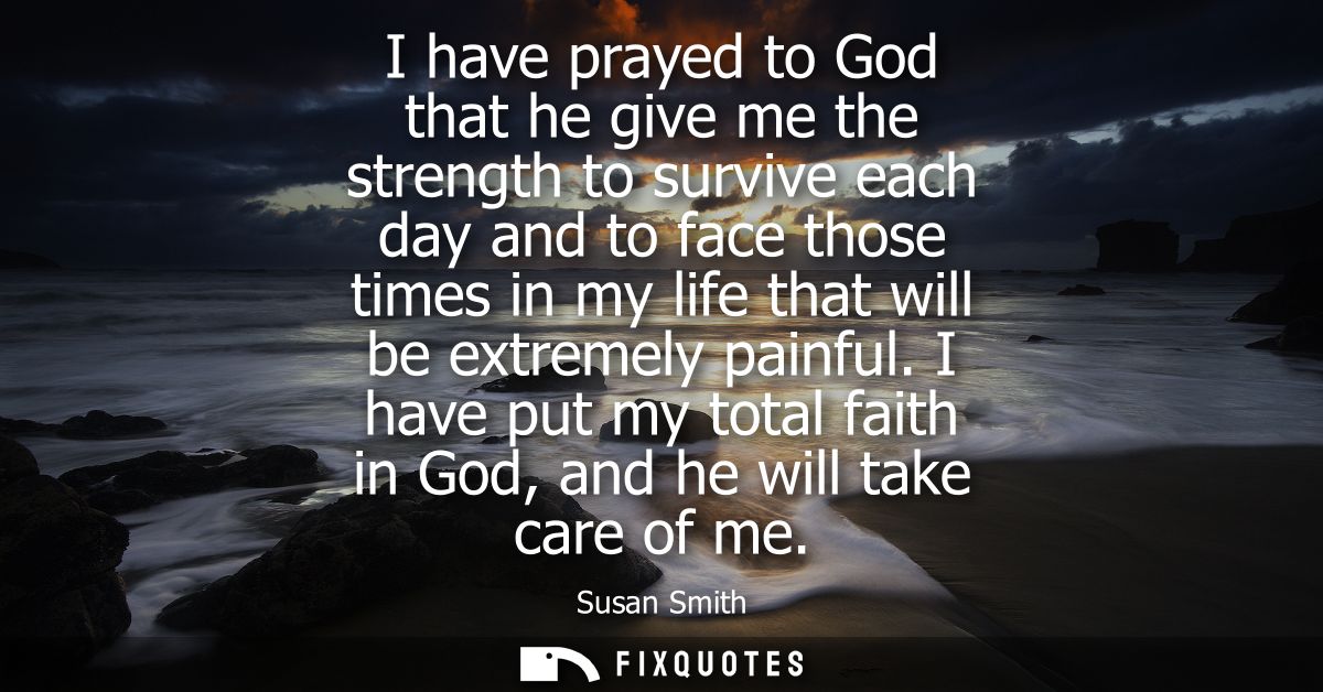 I have prayed to God that he give me the strength to survive each day and to face those times in my life that will be ex