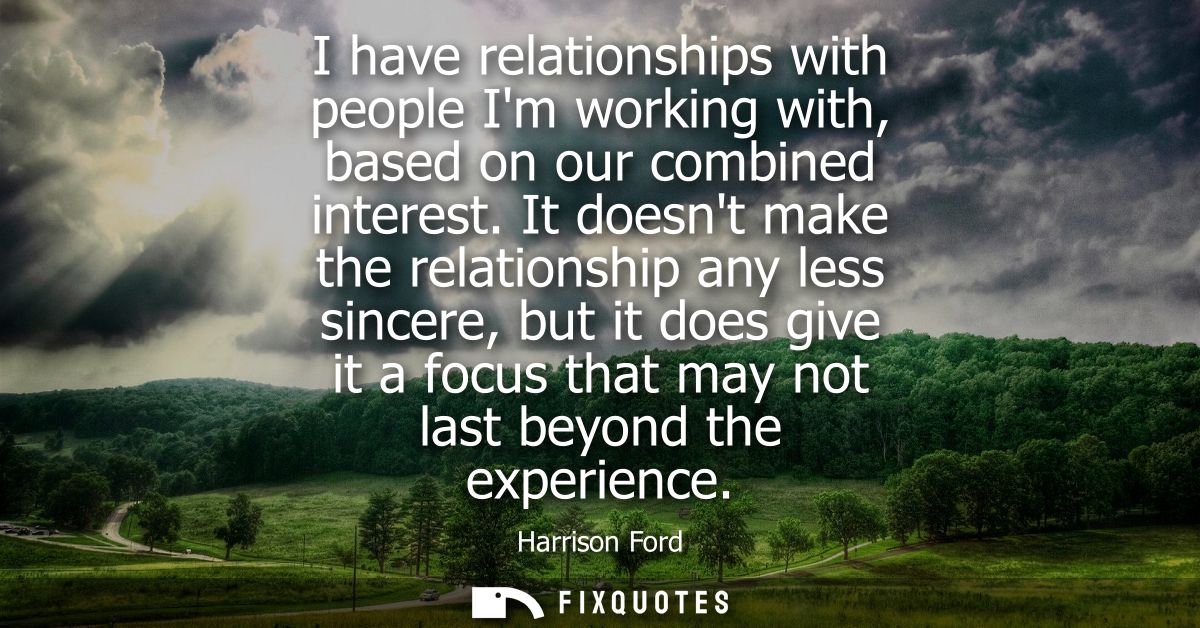 I have relationships with people Im working with, based on our combined interest. It doesnt make the relationship any le