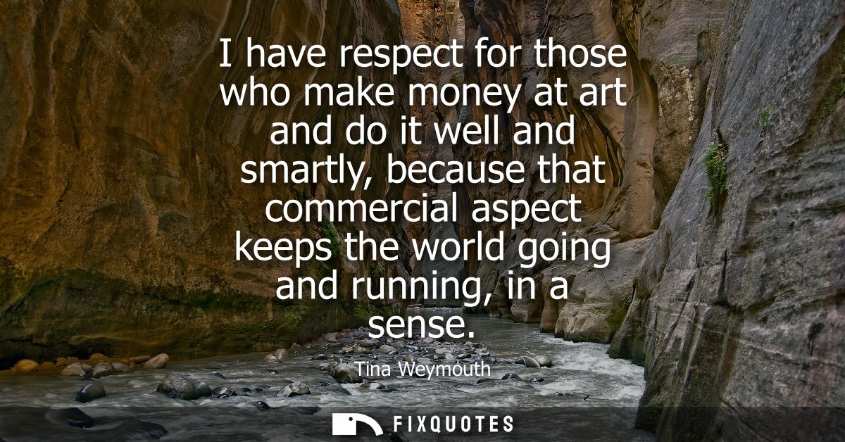 I have respect for those who make money at art and do it well and smartly, because that commercial aspect keeps the worl