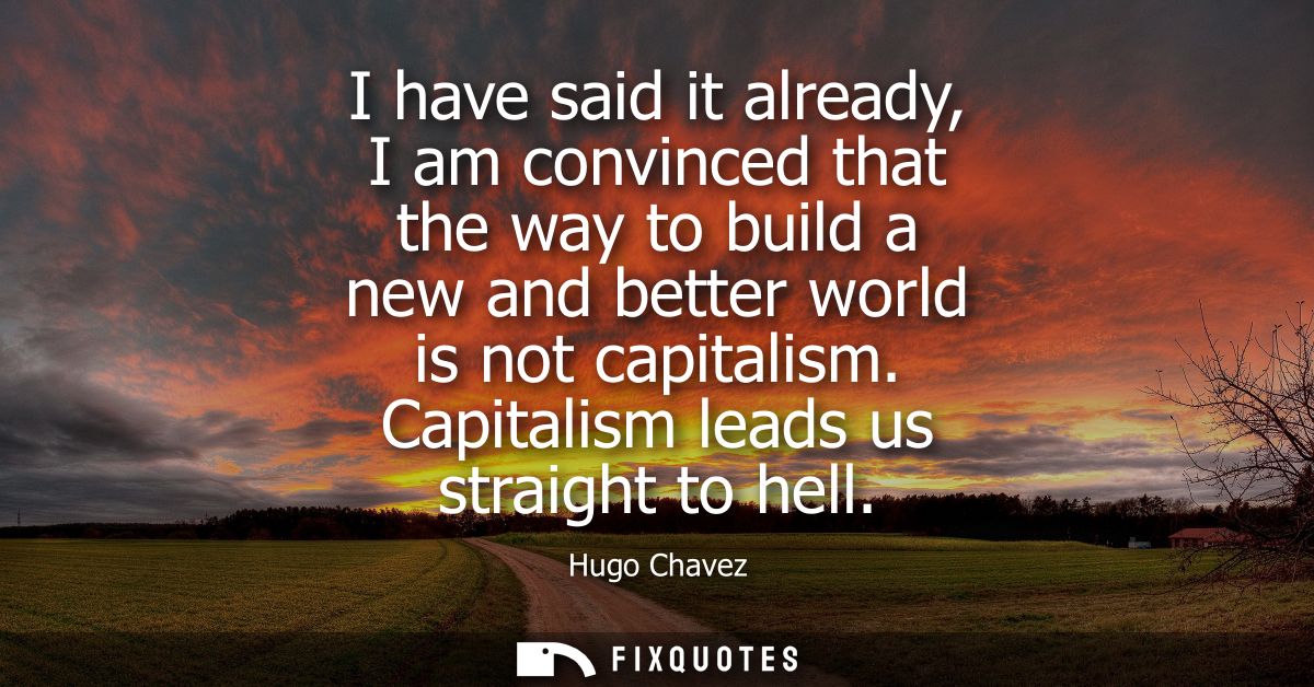I have said it already, I am convinced that the way to build a new and better world is not capitalism. Capitalism leads 