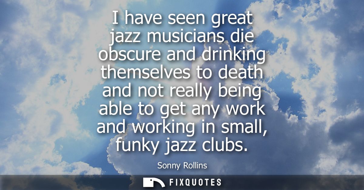 I have seen great jazz musicians die obscure and drinking themselves to death and not really being able to get any work 