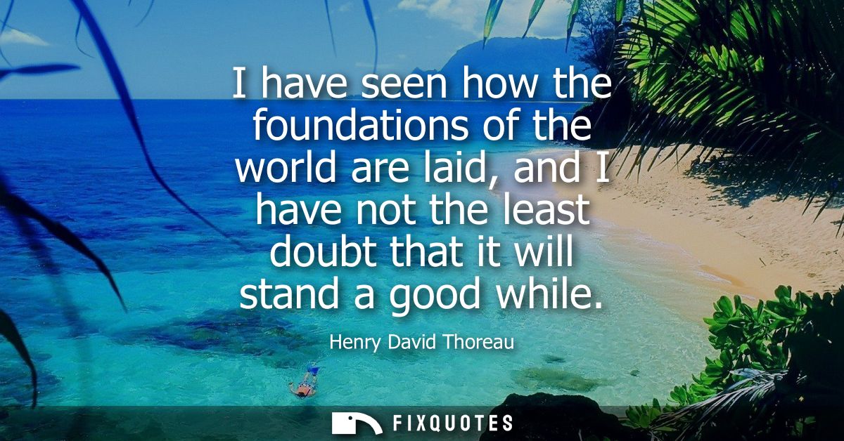 I have seen how the foundations of the world are laid, and I have not the least doubt that it will stand a good while