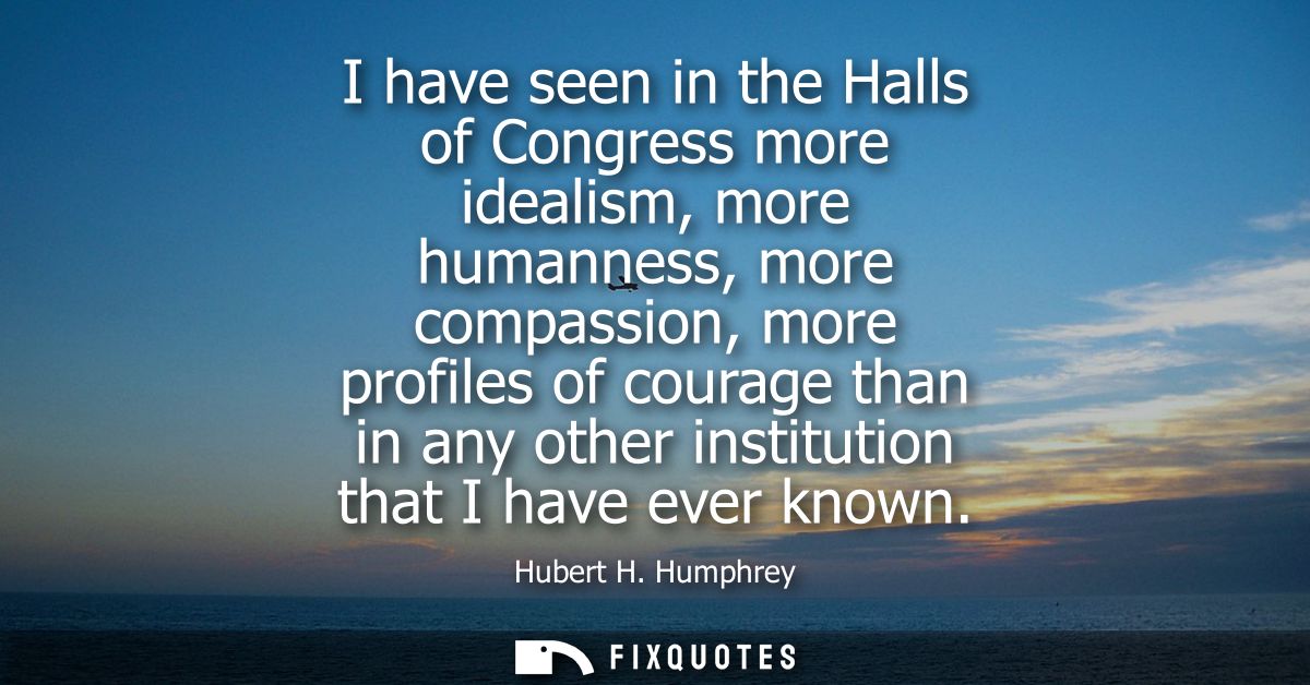 I have seen in the Halls of Congress more idealism, more humanness, more compassion, more profiles of courage than in an