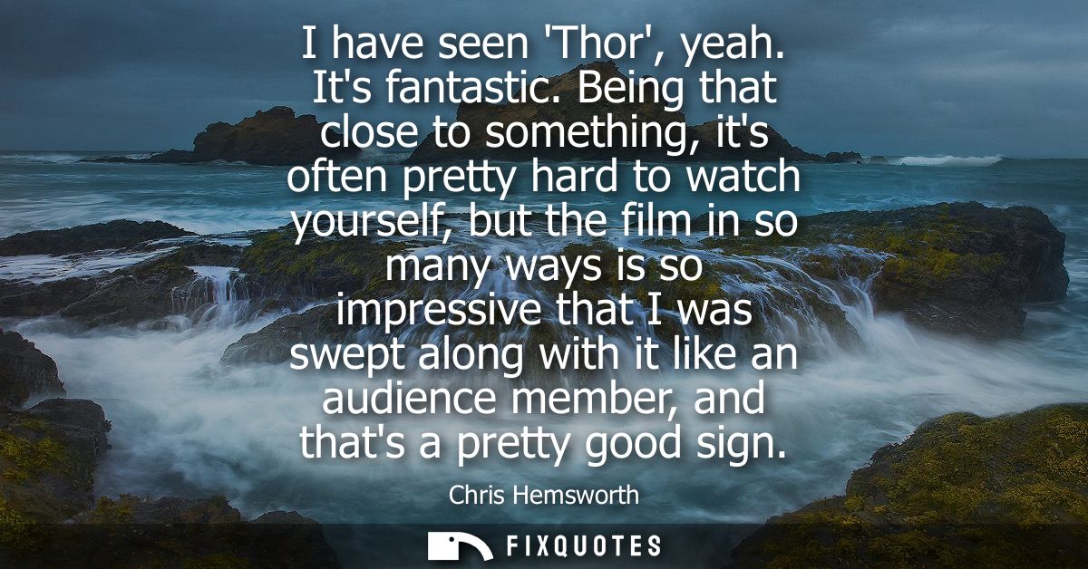 I have seen Thor, yeah. Its fantastic. Being that close to something, its often pretty hard to watch yourself, but the f