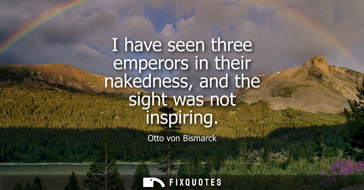 I have seen three emperors in their nakedness, and the sight was not inspiring