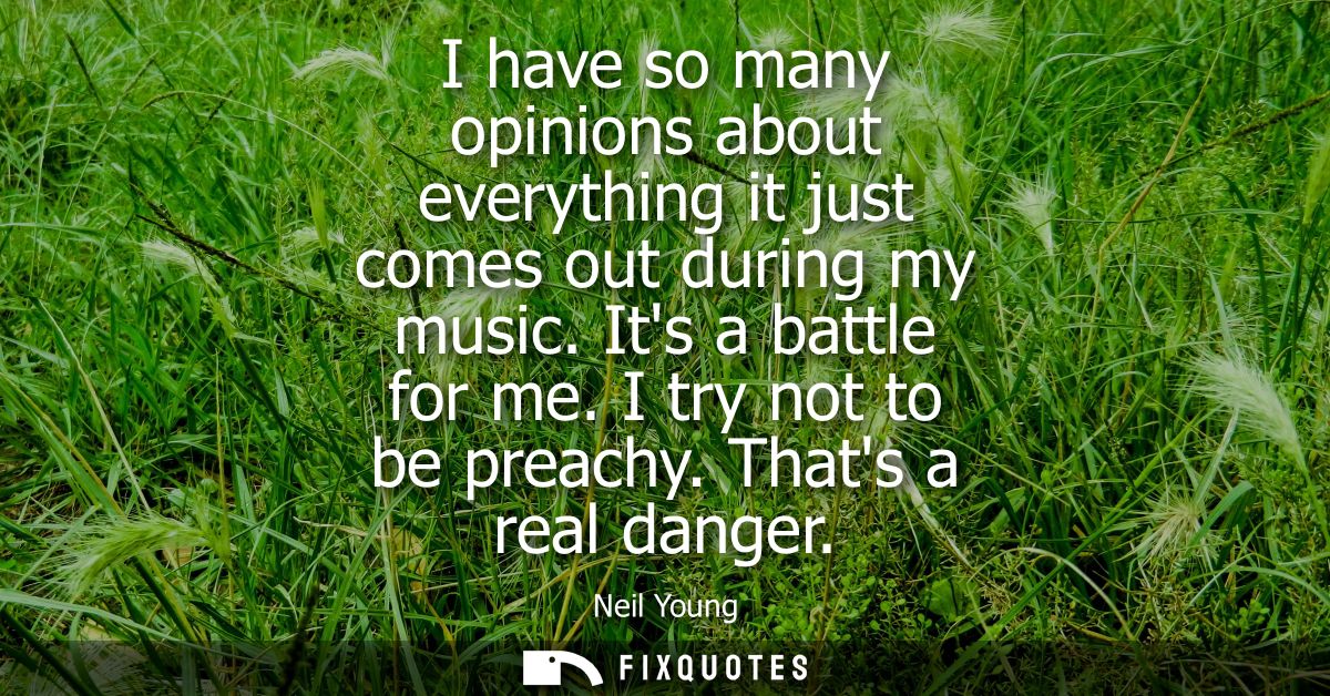 I have so many opinions about everything it just comes out during my music. Its a battle for me. I try not to be preachy