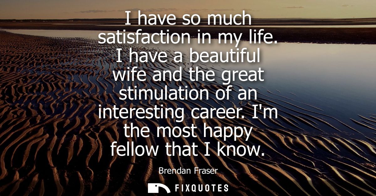 I have so much satisfaction in my life. I have a beautiful wife and the great stimulation of an interesting career. Im t
