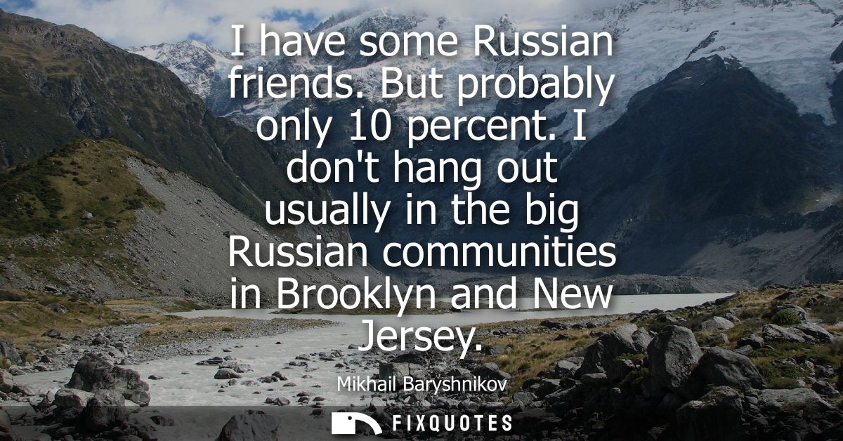 I have some Russian friends. But probably only 10 percent. I dont hang out usually in the big Russian communities in Bro