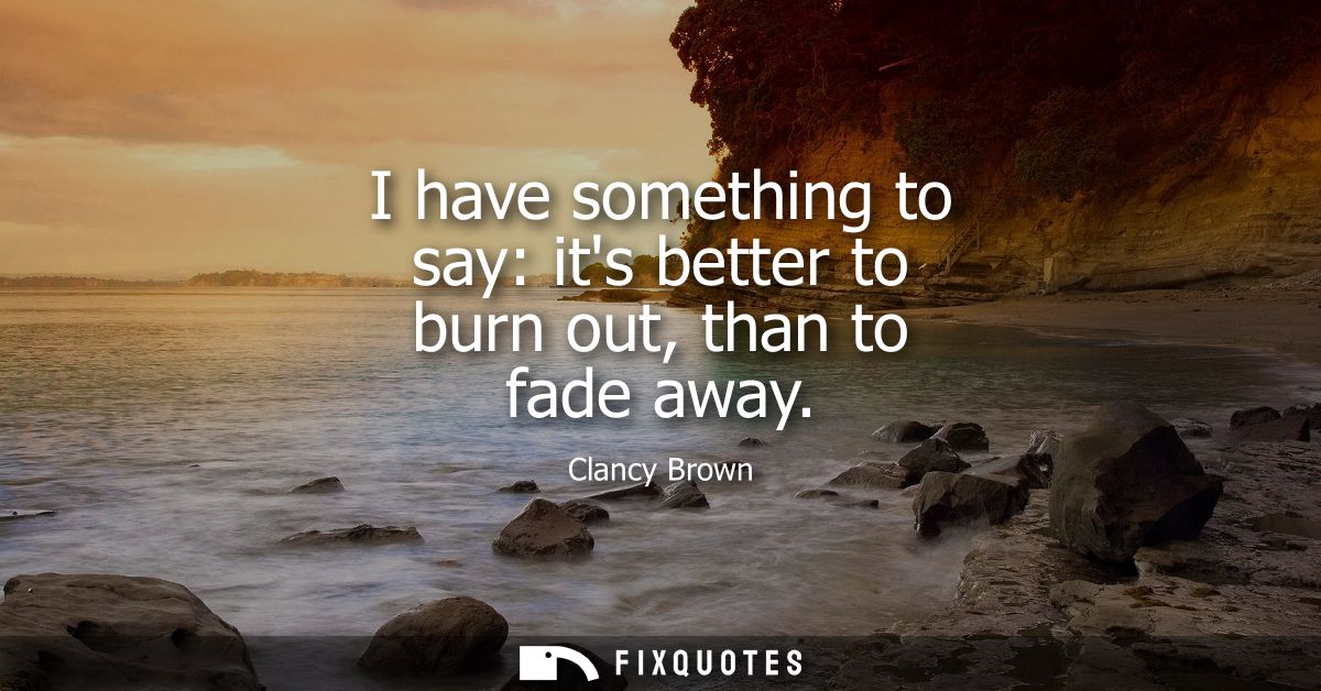 I have something to say: its better to burn out, than to fade away