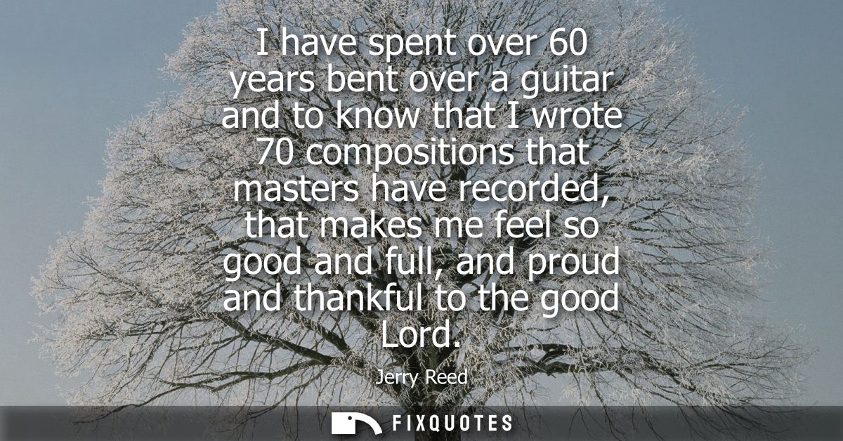 I have spent over 60 years bent over a guitar and to know that I wrote 70 compositions that masters have recorded, that 