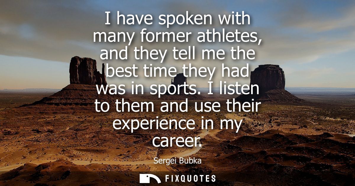 I have spoken with many former athletes, and they tell me the best time they had was in sports. I listen to them and use