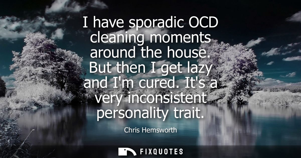I have sporadic OCD cleaning moments around the house. But then I get lazy and Im cured. Its a very inconsistent persona