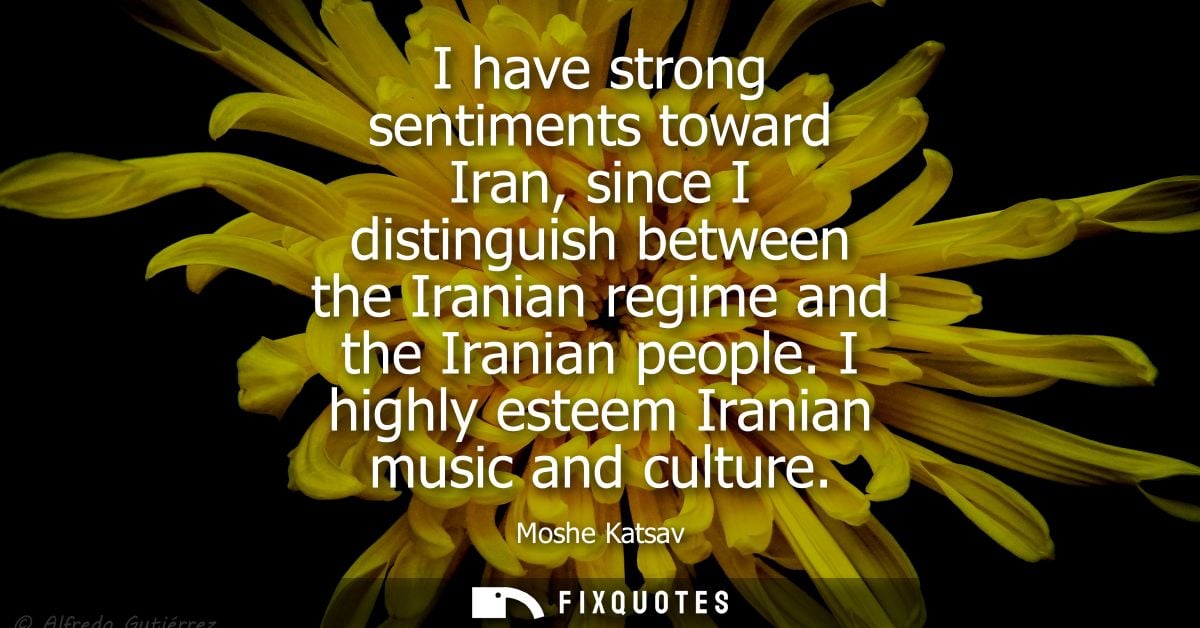 I have strong sentiments toward Iran, since I distinguish between the Iranian regime and the Iranian people. I highly es