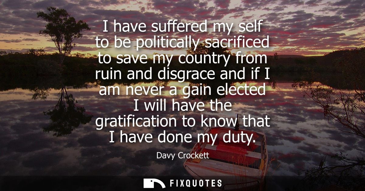 I have suffered my self to be politically sacrificed to save my country from ruin and disgrace and if I am never a gain 