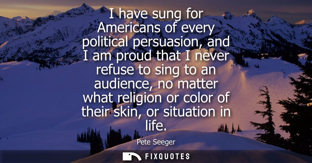 I have sung for Americans of every political persuasion, and I am proud that I never refuse to sing to an audience, no m
