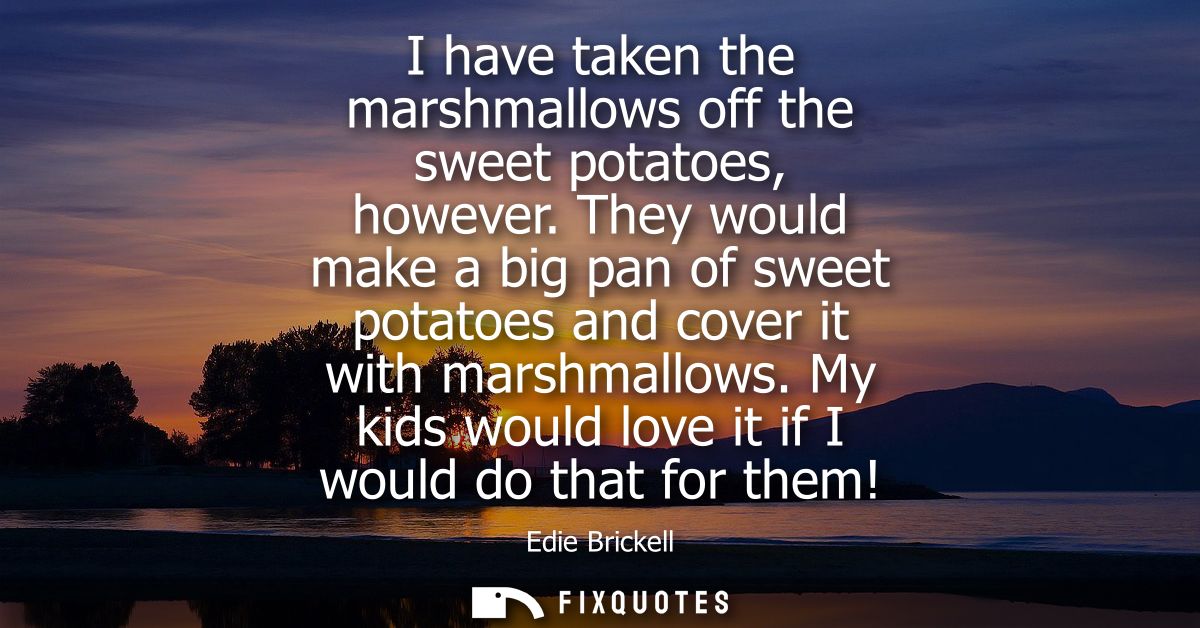 I have taken the marshmallows off the sweet potatoes, however. They would make a big pan of sweet potatoes and cover it 