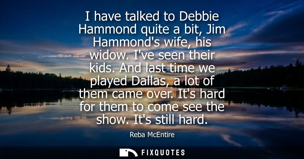 I have talked to Debbie Hammond quite a bit, Jim Hammonds wife, his widow. Ive seen their kids. And last time we played 