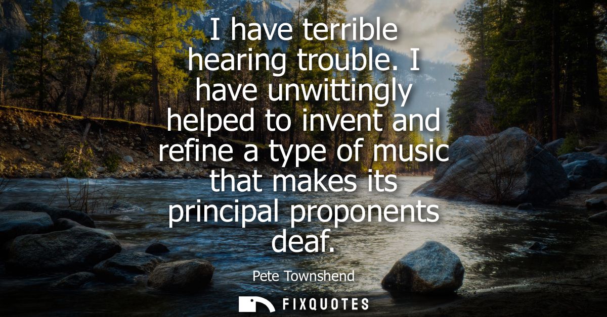 I have terrible hearing trouble. I have unwittingly helped to invent and refine a type of music that makes its principal