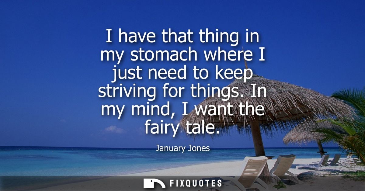 I have that thing in my stomach where I just need to keep striving for things. In my mind, I want the fairy tale