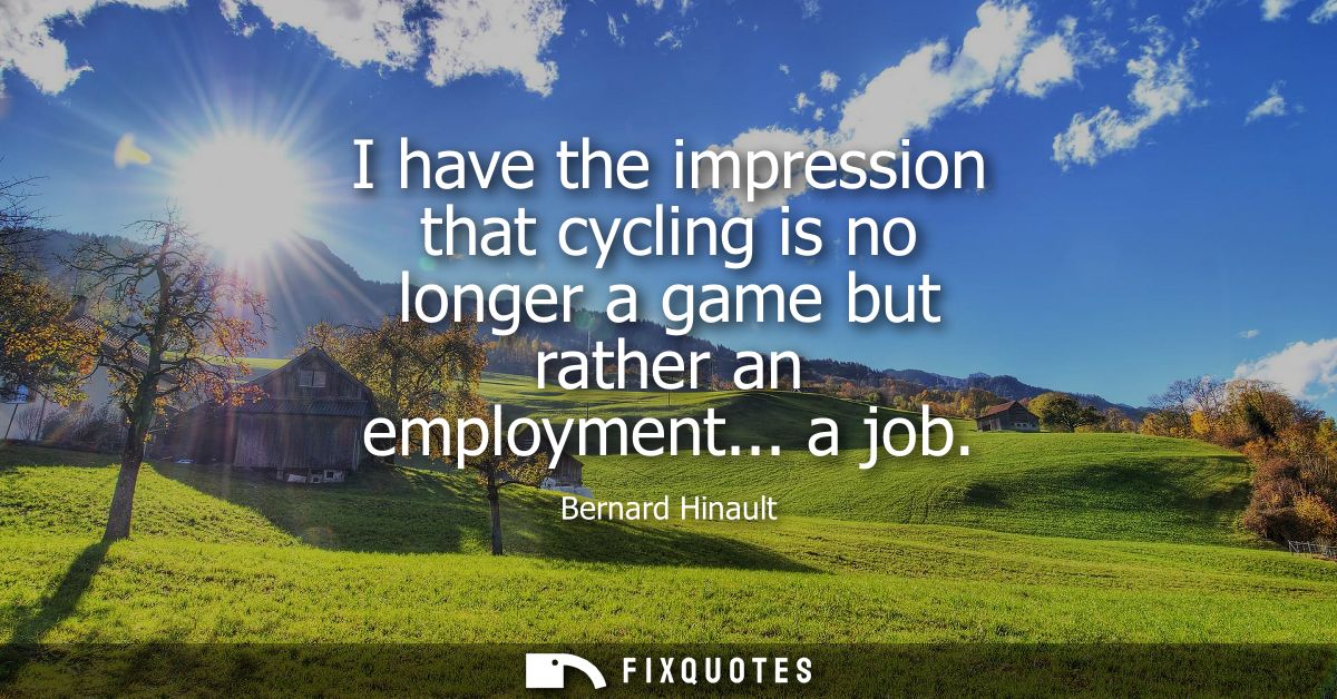 I have the impression that cycling is no longer a game but rather an employment... a job