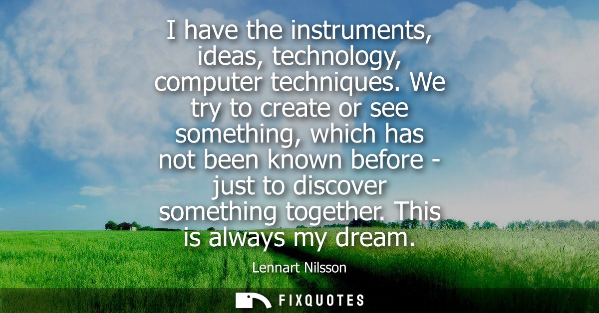 I have the instruments, ideas, technology, computer techniques. We try to create or see something, which has not been kn