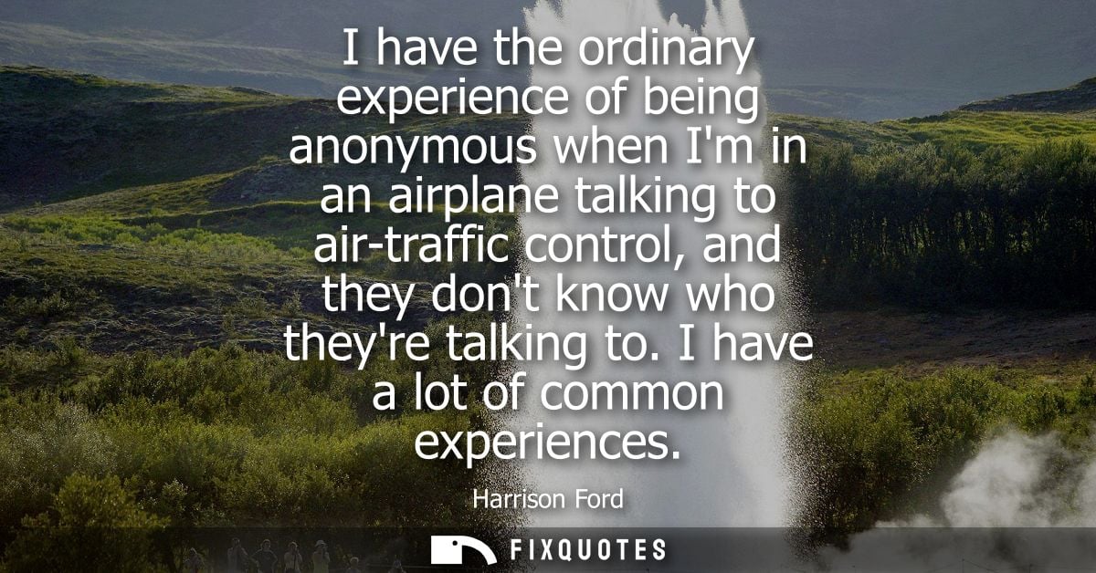 I have the ordinary experience of being anonymous when Im in an airplane talking to air-traffic control, and they dont k