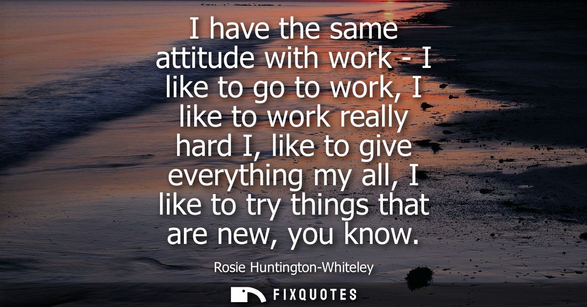 I have the same attitude with work - I like to go to work, I like to work really hard I, like to give everything my all,