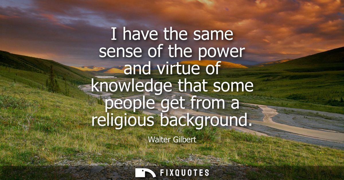 I have the same sense of the power and virtue of knowledge that some people get from a religious background