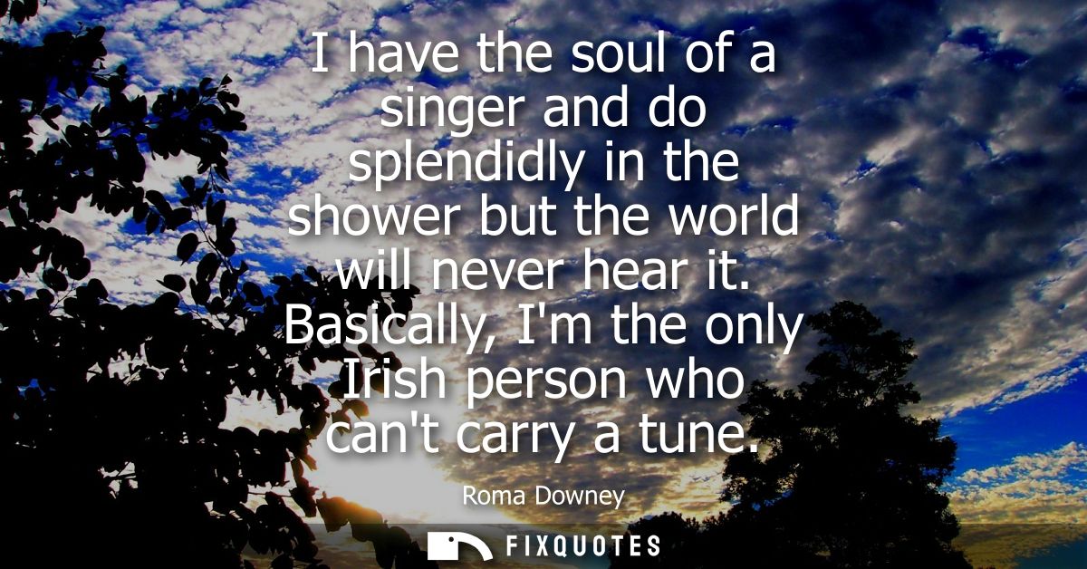 I have the soul of a singer and do splendidly in the shower but the world will never hear it. Basically, Im the only Iri
