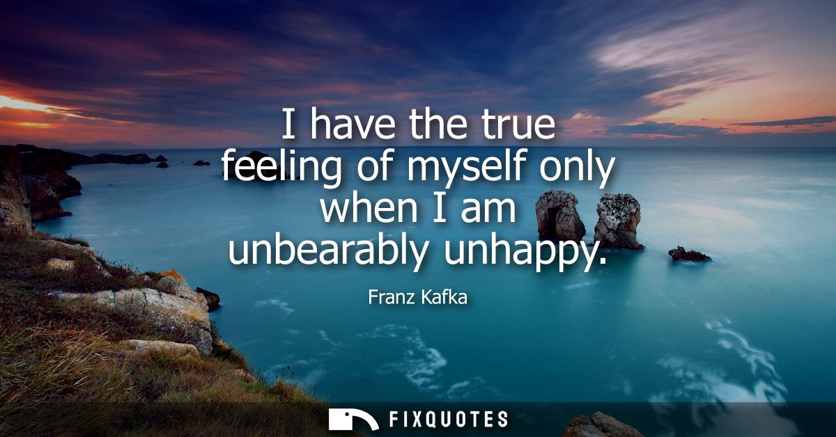 I have the true feeling of myself only when I am unbearably unhappy