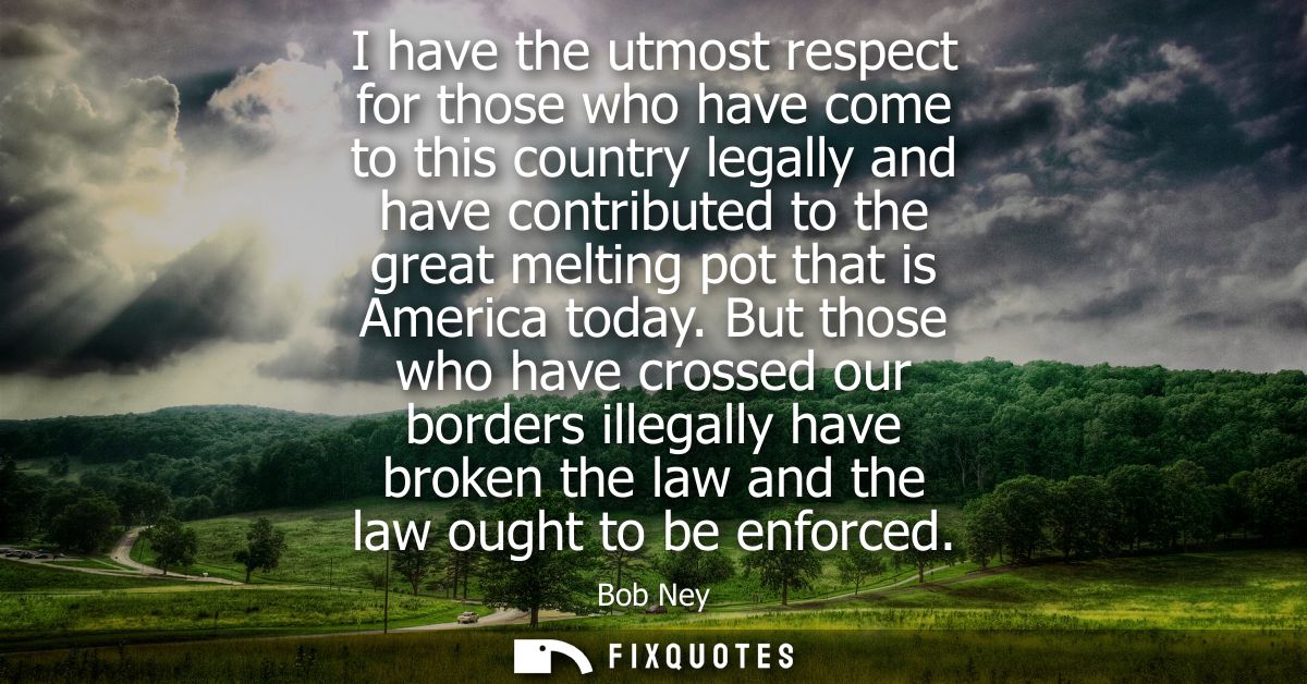 I have the utmost respect for those who have come to this country legally and have contributed to the great melting pot 