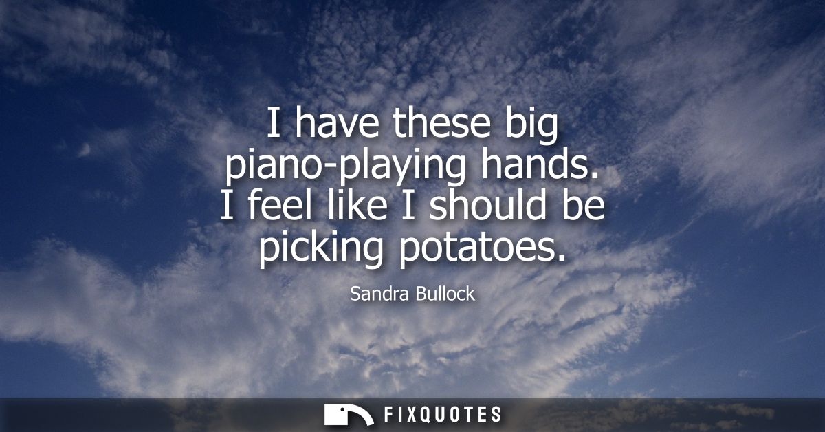 I have these big piano-playing hands. I feel like I should be picking potatoes
