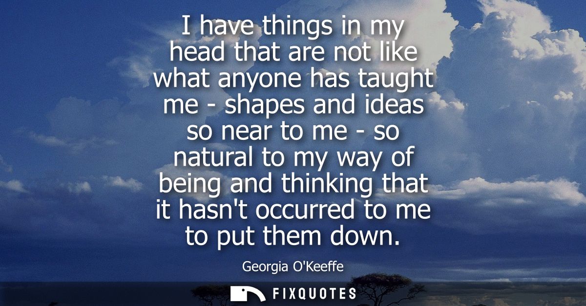 I have things in my head that are not like what anyone has taught me - shapes and ideas so near to me - so natural to my