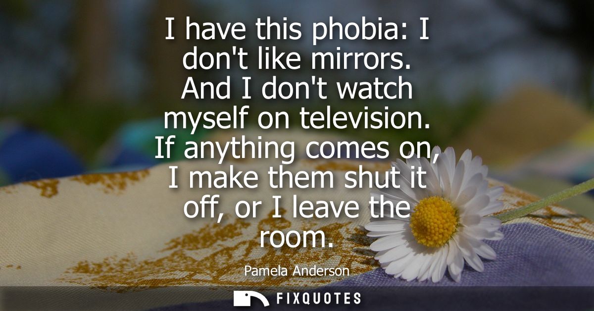 I have this phobia: I dont like mirrors. And I dont watch myself on television. If anything comes on, I make them shut i