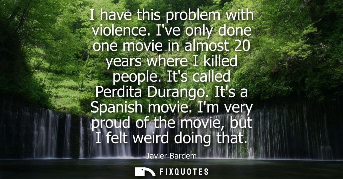 I have this problem with violence. Ive only done one movie in almost 20 years where I killed people. Its called Perdita 