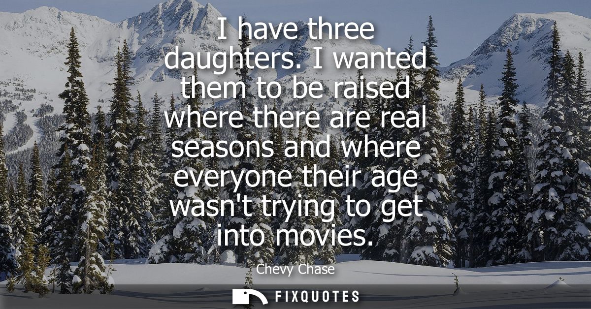 I have three daughters. I wanted them to be raised where there are real seasons and where everyone their age wasnt tryin