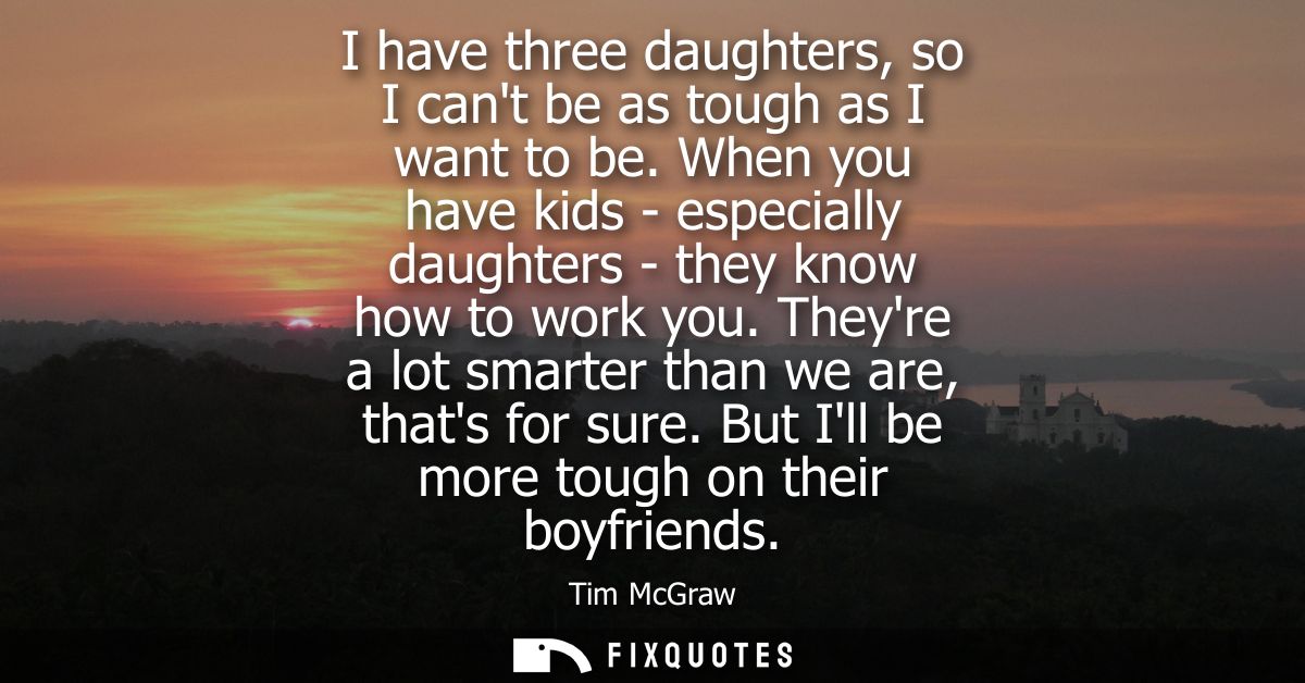 I have three daughters, so I cant be as tough as I want to be. When you have kids - especially daughters - they know how