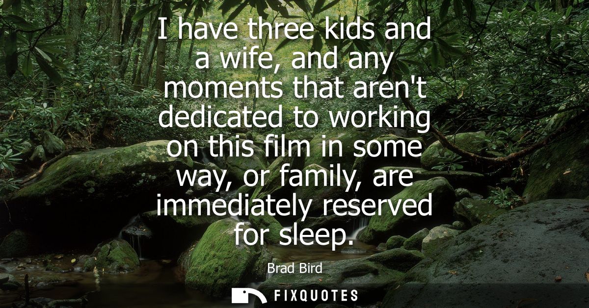 I have three kids and a wife, and any moments that arent dedicated to working on this film in some way, or family, are i