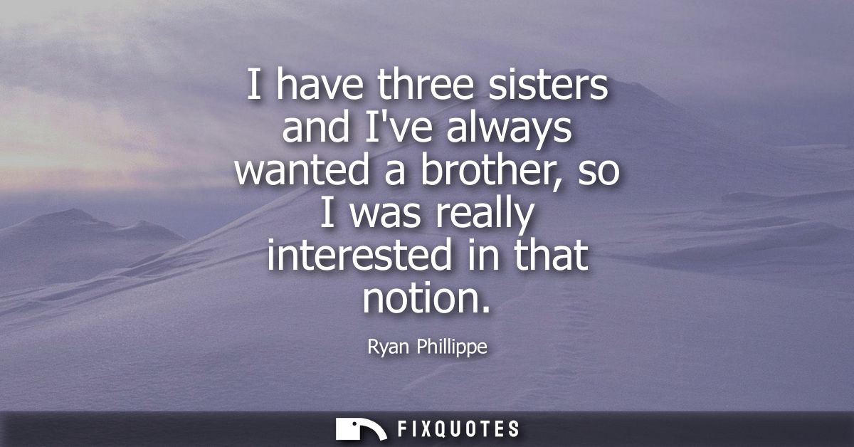 I have three sisters and Ive always wanted a brother, so I was really interested in that notion