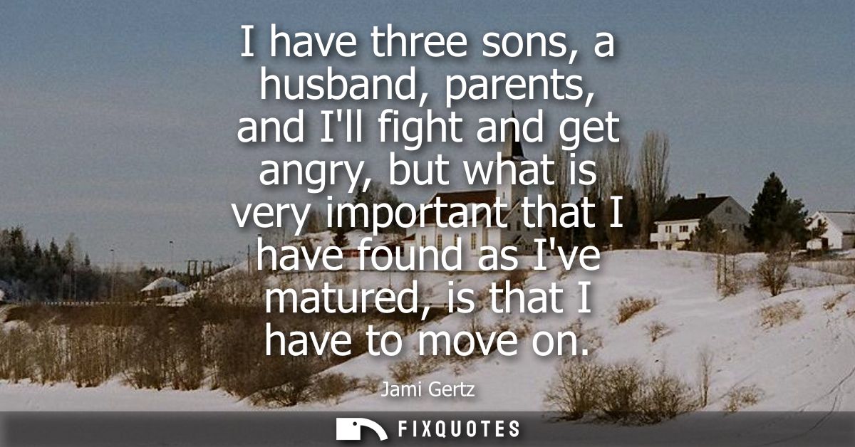 I have three sons, a husband, parents, and Ill fight and get angry, but what is very important that I have found as Ive 