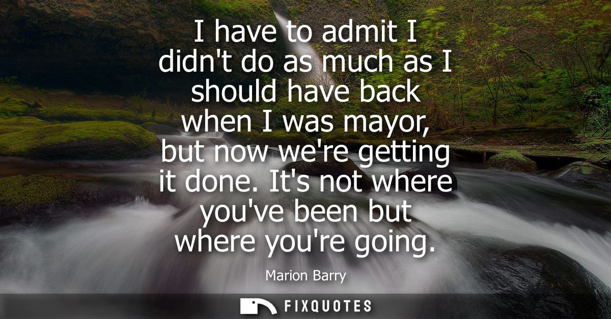 I have to admit I didnt do as much as I should have back when I was mayor, but now were getting it done. Its not where y