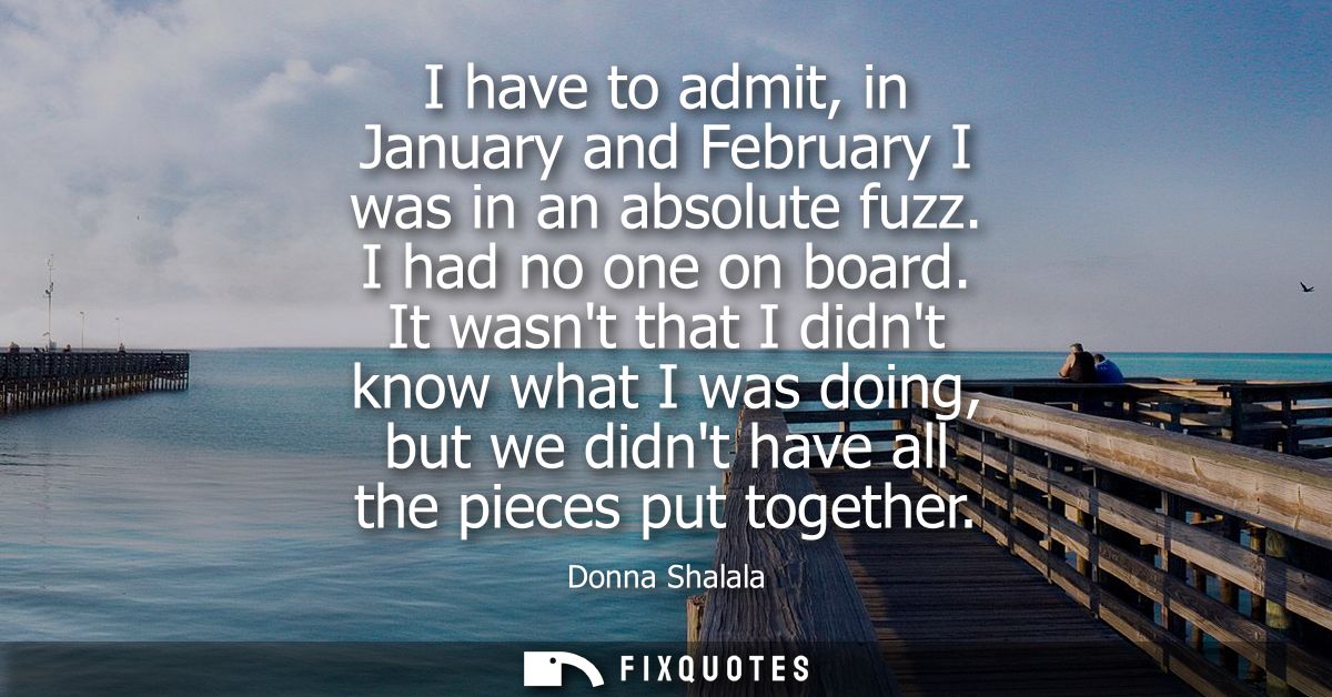 I have to admit, in January and February I was in an absolute fuzz. I had no one on board. It wasnt that I didnt know wh