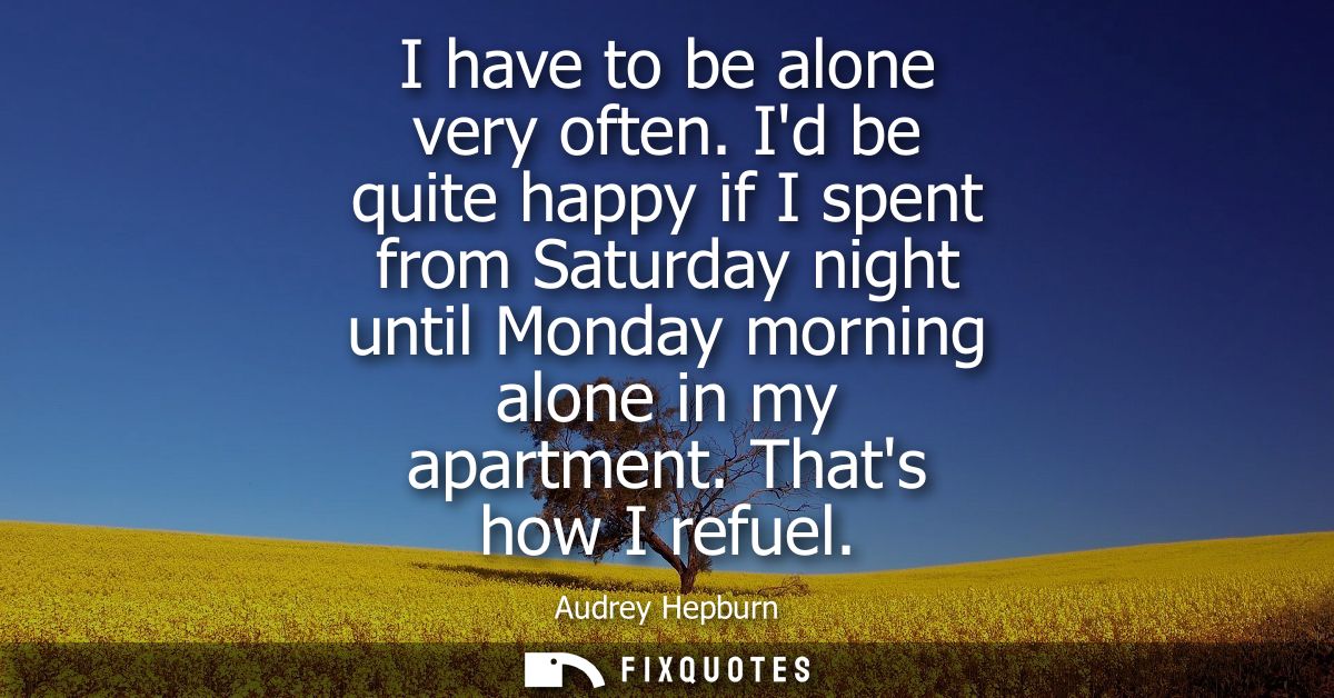 I have to be alone very often. Id be quite happy if I spent from Saturday night until Monday morning alone in my apartme