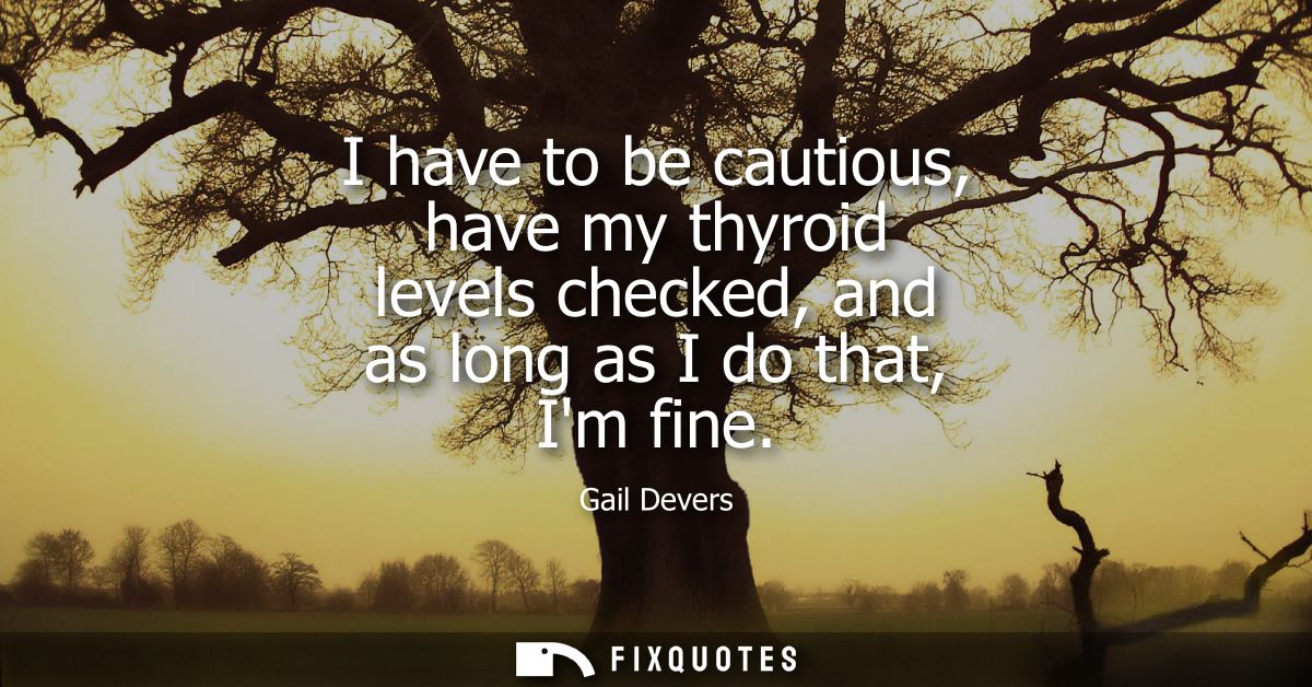 I have to be cautious, have my thyroid levels checked, and as long as I do that, Im fine