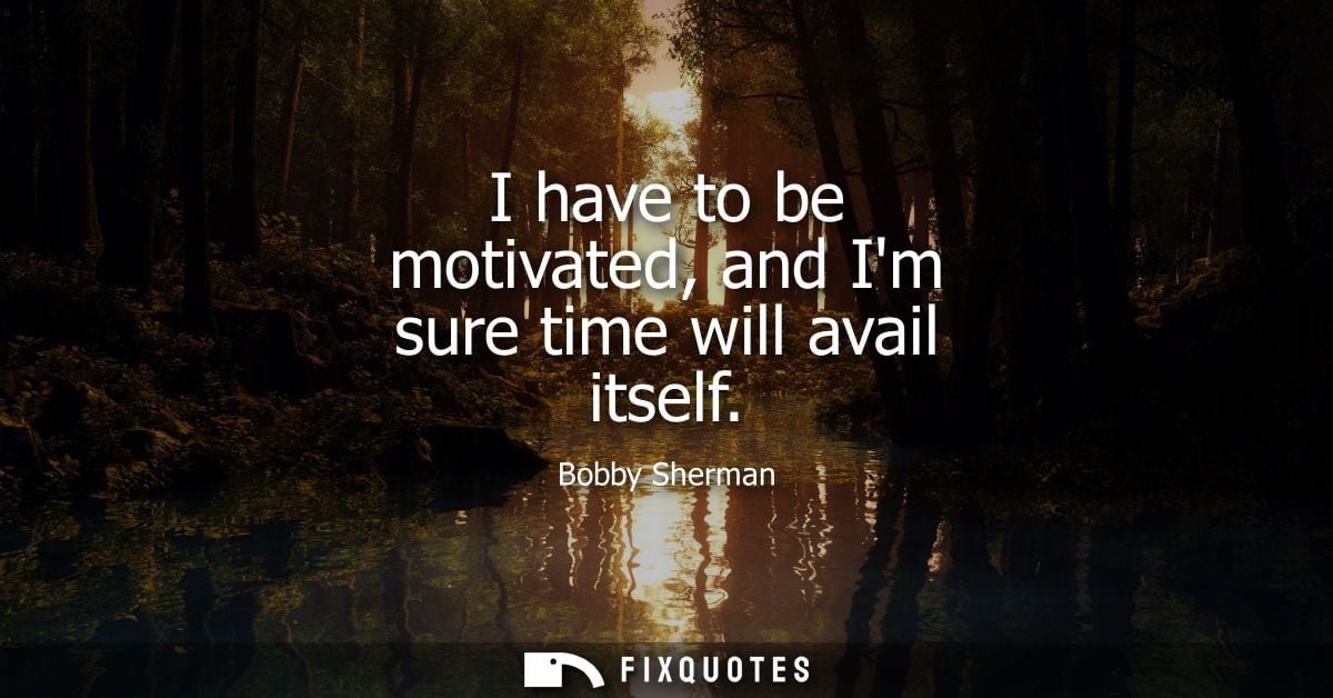 I have to be motivated, and Im sure time will avail itself
