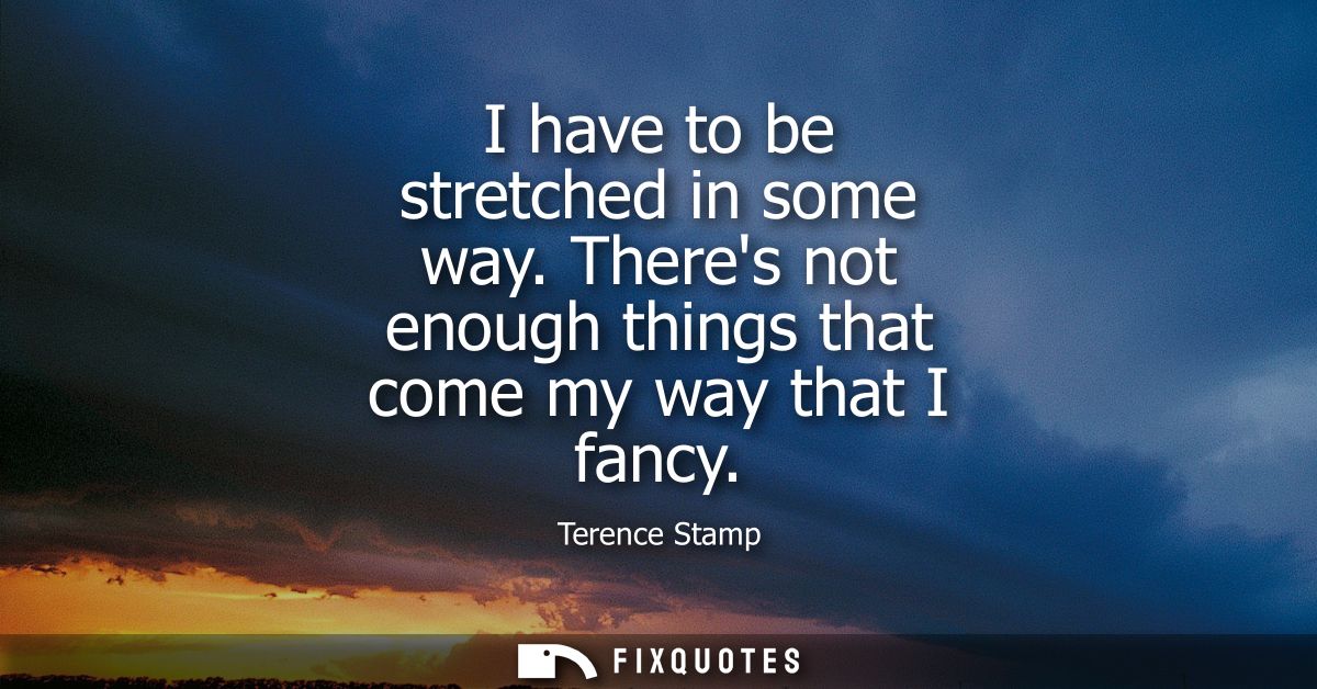 I have to be stretched in some way. Theres not enough things that come my way that I fancy